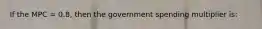 If the MPC = 0.8, then the government spending multiplier is: