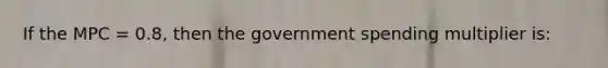 If the MPC = 0.8, then the government spending multiplier is: