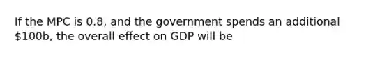 If the MPC is 0.8, and the government spends an additional 100b, the overall effect on GDP will be