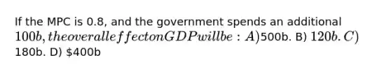 If the MPC is 0.8, and the government spends an additional 100b, the overall effect on GDP will be: A)500b. B) 120b. C)180b. D) 400b