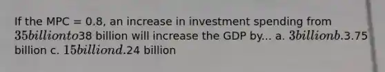 If the MPC = 0.8, an increase in investment spending from 35 billion to38 billion will increase the GDP by... a. 3 billion b.3.75 billion c. 15 billion d.24 billion