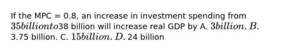 If the MPC​ = 0.8, an increase in investment spending from​ 35 billion to​38 billion will increase real GDP by A. ​3 billion. B. ​3.75 billion. C. ​15 billion. D. ​24 billion