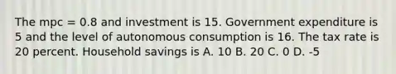 The mpc = 0.8 and investment is 15. Government expenditure is 5 and the level of autonomous consumption is 16. The tax rate is 20 percent. Household savings is A. 10 B. 20 C. 0 D. -5