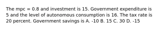 The mpc = 0.8 and investment is 15. Government expenditure is 5 and the level of autonomous consumption is 16. The tax rate is 20 percent. Government savings is A. -10 B. 15 C. 30 D. -15