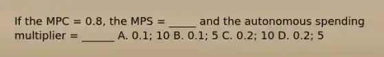 If the MPC = 0.8, the MPS = _____ and the autonomous spending multiplier = ______ A. 0.1; 10 B. 0.1; 5 C. 0.2; 10 D. 0.2; 5