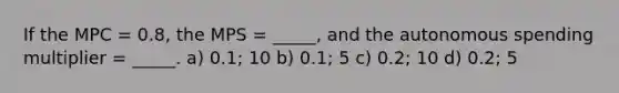 If the MPC = 0.8, the MPS = _____, and the autonomous spending multiplier = _____. a) 0.1; 10 b) 0.1; 5 c) 0.2; 10 d) 0.2; 5