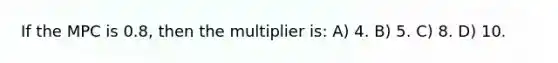 If the MPC is 0.8, then the multiplier is: A) 4. B) 5. C) 8. D) 10.