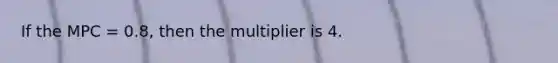 If the MPC = 0.8, then the multiplier is 4.