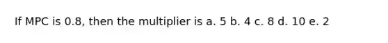 If MPC is 0.8, then the multiplier is a. 5 b. 4 c. 8 d. 10 e. 2