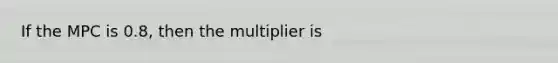 If the MPC is 0.8, then the multiplier is