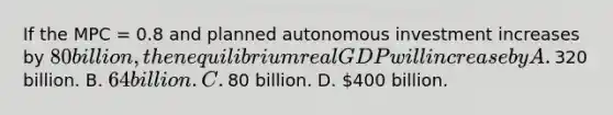 If the MPC​ = 0.8 and planned autonomous investment increases by​ 80 billion, then equilibrium real GDP will increase by A. ​320 billion. B. ​64 billion. C. ​80 billion. D. ​400 billion.