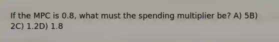 If the MPC is 0.8, what must the spending multiplier be? A) 5B) 2C) 1.2D) 1.8