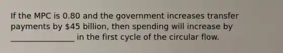 If the MPC is 0.80 and the government increases transfer payments by 45 billion, then spending will increase by ________________ in the first cycle of the circular flow.