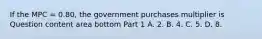 If the MPC​ = 0.80, the government purchases multiplier is Question content area bottom Part 1 A. 2. B. 4. C. 5. D. 8.