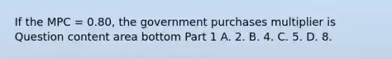 If the MPC​ = 0.80, the government purchases multiplier is Question content area bottom Part 1 A. 2. B. 4. C. 5. D. 8.