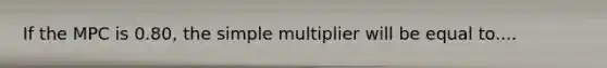 If the MPC is 0.80, the simple multiplier will be equal to....