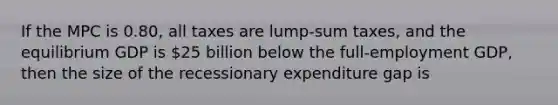 If the MPC is 0.80, all taxes are lump-sum taxes, and the equilibrium GDP is 25 billion below the full-employment GDP, then the size of the recessionary expenditure gap is