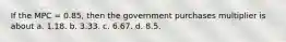 If the MPC = 0.85, then the government purchases multiplier is about a. 1.18. b. 3.33. c. 6.67. d. 8.5.