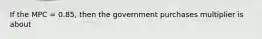 If the MPC = 0.85, then the government purchases multiplier is about