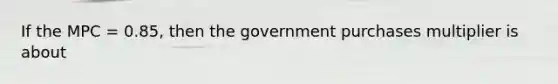 If the MPC = 0.85, then the government purchases multiplier is about