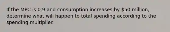 If the MPC is 0.9 and consumption increases by 50 million, determine what will happen to total spending according to the spending multiplier.