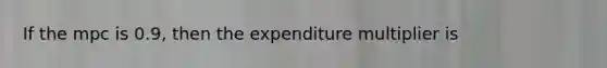 If the mpc is 0.9, then the expenditure multiplier is