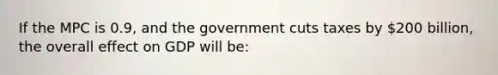 If the MPC is 0.9, and the government cuts taxes by 200 billion, the overall effect on GDP will be: