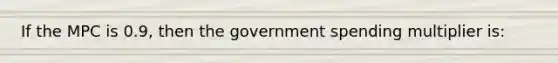 If the MPC is 0.9, then the government spending multiplier is: