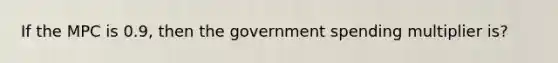 If the MPC is 0.9, then the government spending multiplier is?