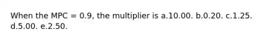 When the MPC = 0.9, the multiplier is a.10.00. b.0.20. c.1.25. d.5.00. e.2.50.