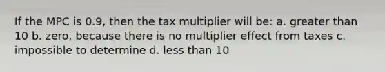 If the MPC is 0.9, then the tax multiplier will be: a. greater than 10 b. zero, because there is no multiplier effect from taxes c. impossible to determine d. less than 10