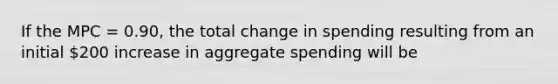 If the MPC = 0.90, the total change in spending resulting from an initial 200 increase in aggregate spending will be