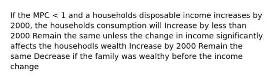 If the MPC < 1 and a households disposable income increases by 2000, the households consumption will Increase by less than 2000 Remain the same unless the change in income significantly affects the househodls wealth Increase by 2000 Remain the same Decrease if the family was wealthy before the income change