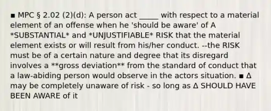 ▪ MPC § 2.02 (2)(d): A person act _____ with respect to a material element of an offense when he 'should be aware' of A *SUBSTANTIAL* and *UNJUSTIFIABLE* RISK that the material element exists or will result from his/her conduct. --the RISK must be of a certain nature and degree that its disregard involves a **gross deviation** from the standard of conduct that a law-abiding person would observe in the actors situation. ▪ Δ may be completely unaware of risk - so long as Δ SHOULD HAVE BEEN AWARE of it