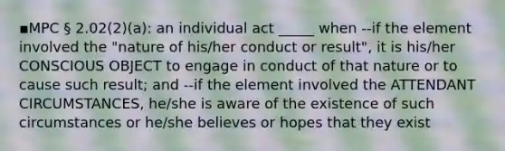 ▪MPC § 2.02(2)(a): an individual act _____ when --if the element involved the "nature of his/her conduct or result", it is his/her CONSCIOUS OBJECT to engage in conduct of that nature or to cause such result; and --if the element involved the ATTENDANT CIRCUMSTANCES, he/she is aware of the existence of such circumstances or he/she believes or hopes that they exist