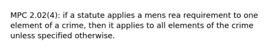 MPC 2.02(4): if a statute applies a mens rea requirement to one element of a crime, then it applies to all elements of the crime unless specified otherwise.