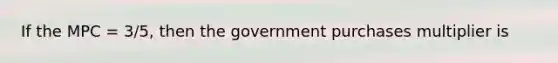 If the MPC = 3/5, then the government purchases multiplier is