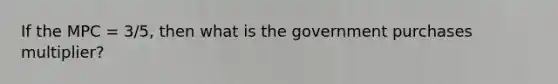 If the MPC = 3/5, then what is the government purchases multiplier?