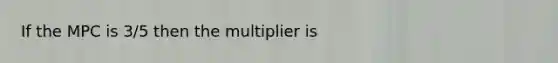 If the MPC is 3/5 then the multiplier is