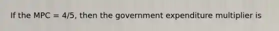 If the MPC = 4/5, then the government expenditure multiplier is