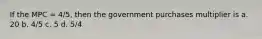 If the MPC = 4/5, then the government purchases multiplier is a. 20 b. 4/5 c. 5 d. 5/4