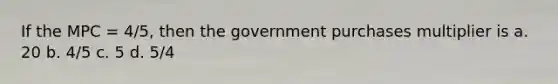 If the MPC = 4/5, then the government purchases multiplier is a. 20 b. 4/5 c. 5 d. 5/4