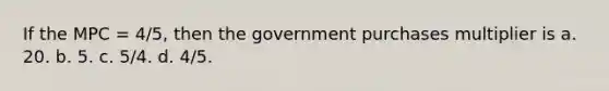 If the MPC = 4/5, then the government purchases multiplier is a. 20. b. 5. c. 5/4. d. 4/5.