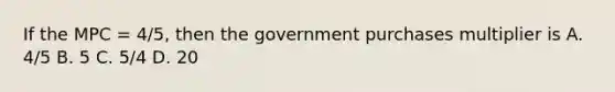 If the MPC = 4/5, then the government purchases multiplier is A. 4/5 B. 5 C. 5/4 D. 20