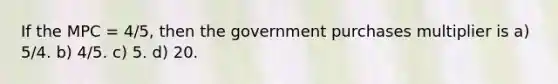 If the MPC = 4/5, then the government purchases multiplier is a) 5/4. b) 4/5. c) 5. d) 20.