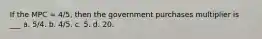 If the MPC = 4/5, then the government purchases multiplier is ___ a. 5/4. b. 4/5. c. 5. d. 20.