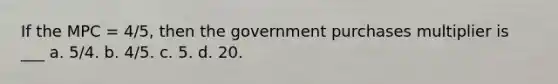 If the MPC = 4/5, then the government purchases multiplier is ___ a. 5/4. b. 4/5. c. 5. d. 20.