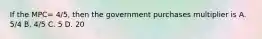 If the MPC= 4/5, then the government purchases multiplier is A. 5/4 B. 4/5 C. 5 D. 20