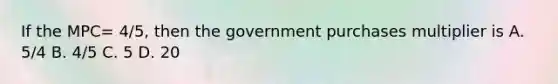 If the MPC= 4/5, then the government purchases multiplier is A. 5/4 B. 4/5 C. 5 D. 20