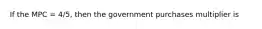 If the MPC = 4/5, then the government purchases multiplier is